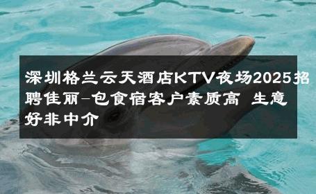 深圳格兰云天酒店KTV夜场2025招聘佳丽-包食宿客户素质高 生意好非中介