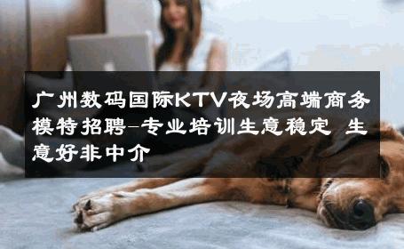广州数码国际KTV夜场高端商务模特招聘-专业培训生意稳定 生意好非中介