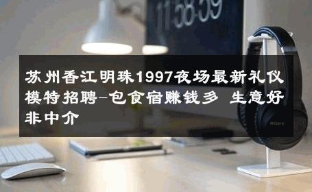 苏州香江明珠1997夜场最新礼仪模特招聘-包食宿赚钱多 生意好非中介