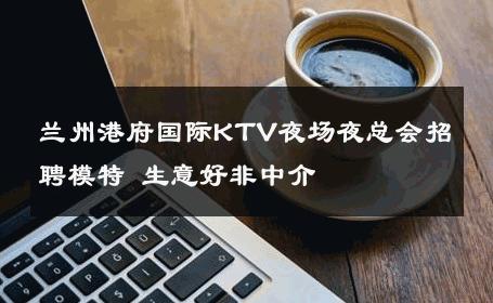 兰州港府国际KTV夜场夜总会招聘模特 生意好非中介