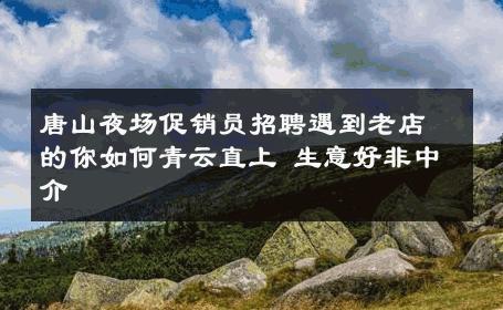 唐山夜场促销员招聘遇到老店的你如何青云直上 生意好非中介