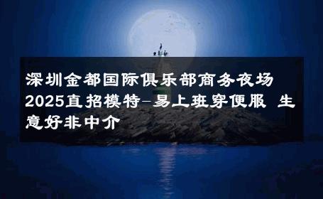 深圳金都国际俱乐部商务夜场2025直招模特-易上班穿便服 生意好非中介