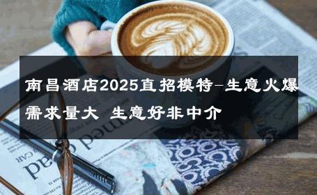 南昌酒店2025直招模特-生意火爆需求量大 生意好非中介