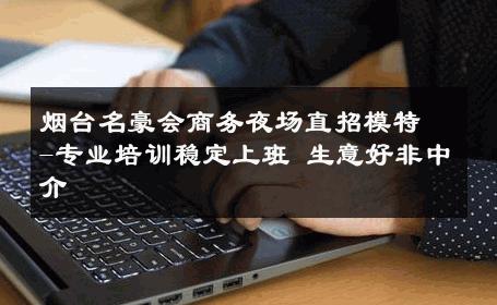 烟台名豪会商务夜场直招模特-专业培训稳定上班 生意好非中介