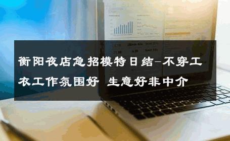 衡阳夜店急招模特日结-不穿工衣工作氛围好 生意好非中介