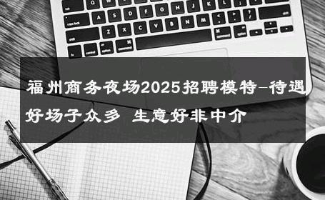 福州商务夜场2025招聘模特-待遇好场子众多 生意好非中介