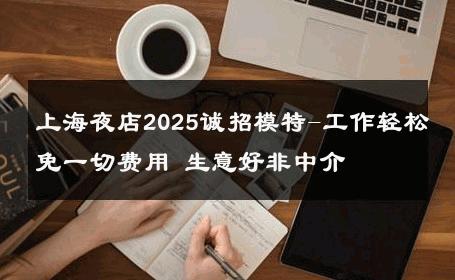 上海夜店2025诚招模特-工作轻松免一切费用 生意好非中介