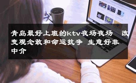 青岛最好上班的ktv夜场夜场  改变观念敢和命运抗争 生意好非中介