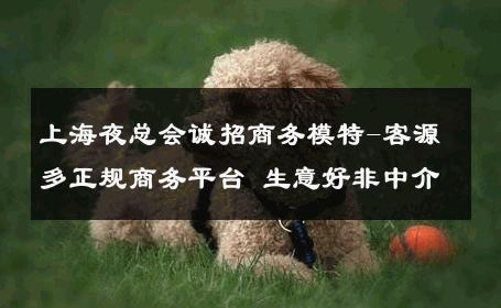 上海夜总会诚招商务模特-客源多正规商务平台 生意好非中介