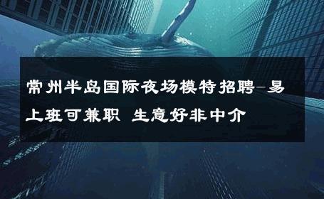 常州半岛国际夜场模特招聘-易上班可兼职 生意好非中介