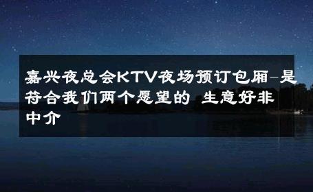 嘉兴夜总会KTV夜场预订包厢-是符合我们两个愿望的 生意好非中介