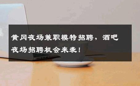 黄冈夜场兼职模特招聘，酒吧夜场招聘机会来袭！