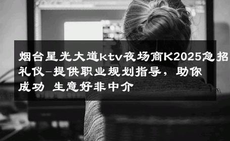 烟台星光大道ktv夜场商K2025急招礼仪-提供职业规划指导，助你成功 生意好非中介