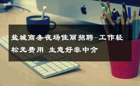 盐城商务夜场佳丽招聘-工作轻松无费用 生意好非中介