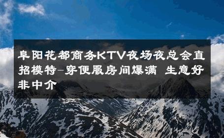 阜阳花都商务KTV夜场夜总会直招模特-穿便服房间爆满 生意好非中介