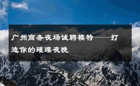 广州商务夜场诚聘模特——打造你的璀璨夜晚