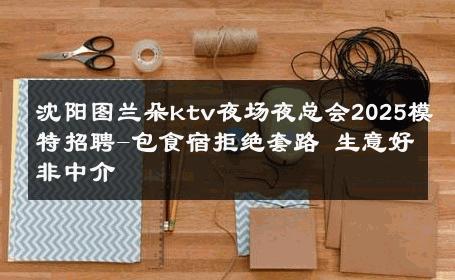 沈阳图兰朵ktv夜场夜总会2025模特招聘-包食宿拒绝套路 生意好非中介
