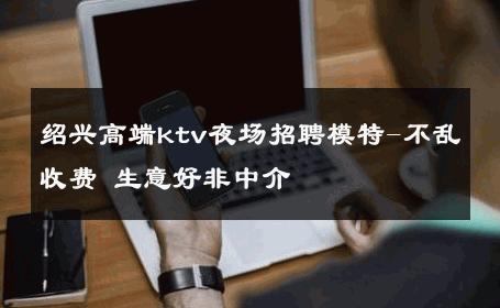 绍兴高端ktv夜场招聘模特-不乱收费 生意好非中介