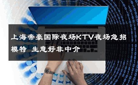 上海帝豪国际夜场KTV夜场急招模特 生意好非中介