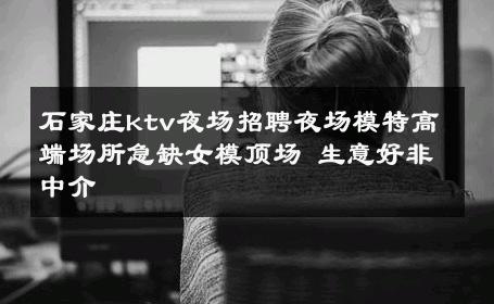 石家庄ktv夜场招聘夜场模特高端场所急缺女模顶场 生意好非中介