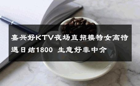 嘉兴好KTV夜场直招模特女高待遇日结1800 生意好非中介