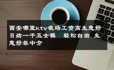 西安哪里ktv夜场工资高生意好日结一千五女模  轻松自由 生意好非中介