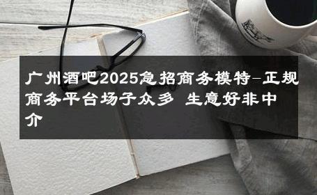广州酒吧2025急招商务模特-正规商务平台场子众多 生意好非中介