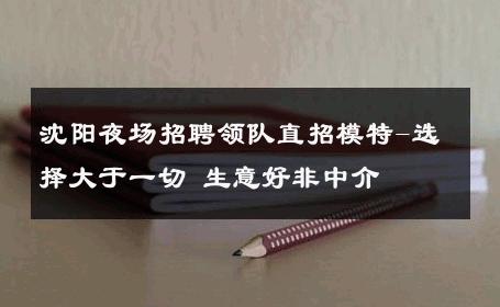 沈阳夜场招聘领队直招模特-选择大于一切 生意好非中介