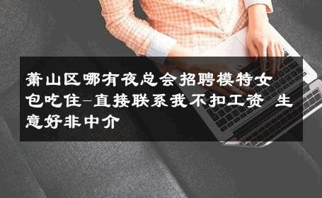 萧山区哪有夜总会招聘模特女包吃住-直接联系我不扣工资 生意好非中介