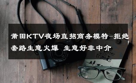 莆田KTV夜场直招商务模特-拒绝套路生意火爆 生意好非中介