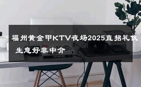 福州黄金甲KTV夜场2025直招礼仪 生意好非中介