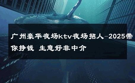 广州豪华夜场ktv夜场招人-2025带你挣钱 生意好非中介