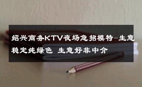 绍兴商务KTV夜场急招模特-生意稳定纯绿色 生意好非中介