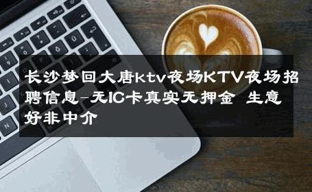 长沙梦回大唐ktv夜场KTV夜场招聘信息-无IC卡真实无押金 生意好非中介