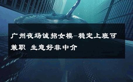 广州夜场诚招女模-稳定上班可兼职 生意好非中介