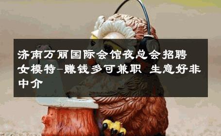 济南万丽国际会馆夜总会招聘女模特-赚钱多可兼职 生意好非中介