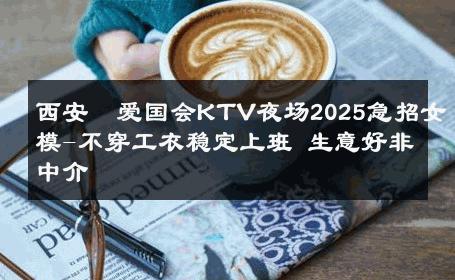 西安瑧爱国会KTV夜场2025急招女模-不穿工衣稳定上班 生意好非中介