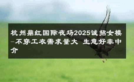 杭州鼎红国际夜场2025诚招女模-不穿工衣需求量大 生意好非中介