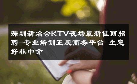深圳新冶会KTV夜场最新佳丽招聘-专业培训正规商务平台 生意好非中介