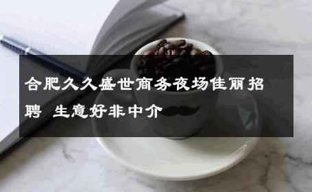 合肥久久盛世商务夜场佳丽招聘 生意好非中介