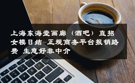 上海东海堂画廊（酒吧）直招女模日结-正规商务平台报销路费 生意好非中介