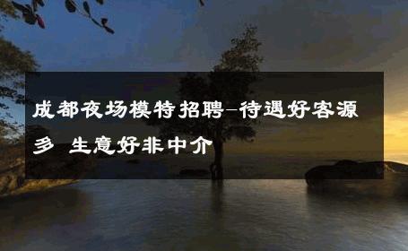 成都夜场模特招聘-待遇好客源多 生意好非中介