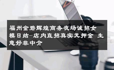 福州金碧辉煌商务夜场诚招女模日结-店内直招真实无押金 生意好非中介