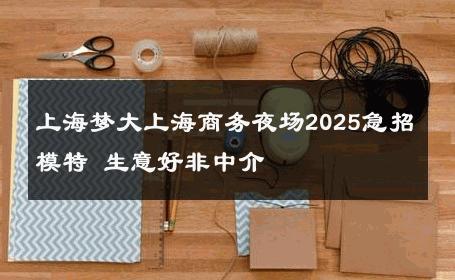 上海梦大上海商务夜场2025急招模特 生意好非中介