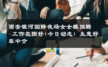 西安银河国际夜场女女模招聘-工作氛围好(今日动态) 生意好非中介