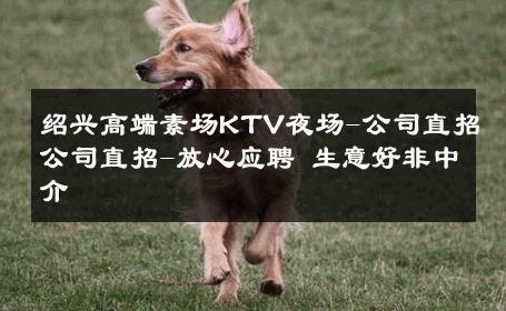绍兴高端素场KTV夜场-公司直招公司直招-放心应聘 生意好非中介