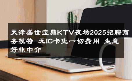 天津盛世宝鼎KTV夜场2025招聘商务模特-无IC卡免一切费用 生意好非中介