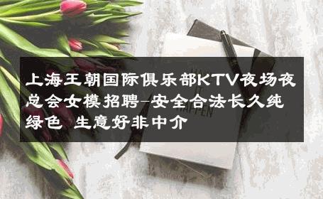 上海王朝国际俱乐部KTV夜场夜总会女模招聘-安全合法长久纯绿色 生意好非中介