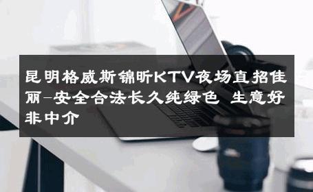 昆明格威斯锦昕KTV夜场直招佳丽-安全合法长久纯绿色 生意好非中介
