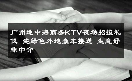 广州地中海商务KTV夜场招揽礼仪-纯绿色外地豪车接送 生意好非中介